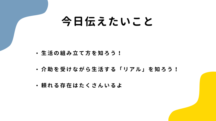 今日伝えたいこと（・生活の組み立て方を知ろう！・介助を受けながら生活する「リアル」を知ろう！・頼れる存在はたくさんいるよ！）