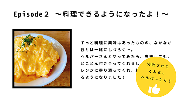 エピソード紹介。料理ができるようになったよ！ずっと料理に興味はあったものの、なかなか親と一緒にしづらく…。ヘルパーさんとやってみたら、失敗してもとことんつきあってくれるし、電子レンジに寄り添ってくれて料理ができるようになりました。